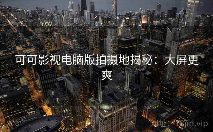 可可影视电脑版拍摄地揭秘：大屏更爽