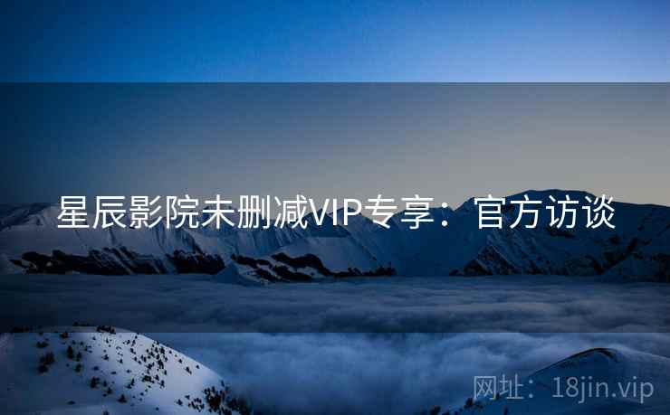 星辰影院未删减VIP专享：官方访谈